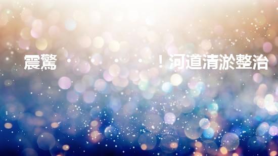 震驚！河道清淤整治施工方案？竟然是這樣？